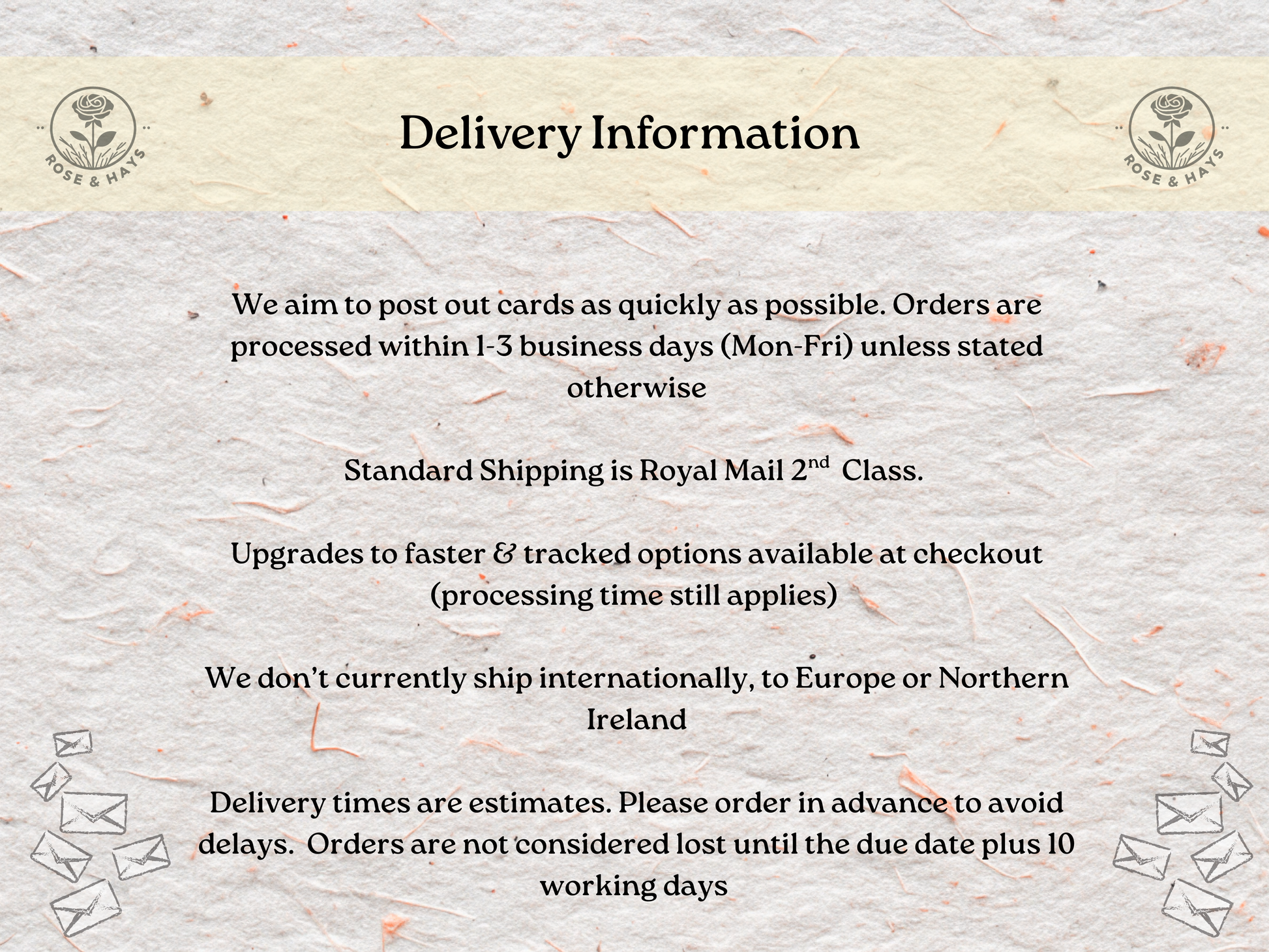 Delivery information text on a textured background with floral elements. 
We aim to post out cards as quickly as possible. Orders are processed within 1-3 business days (Mon-Fri) unless stated otherwise

Standard Shipping is Royal Mail 2nd  Class. 

Upgrades to faster & tracked options available at checkout (processing time still applies) 

We don’t currently ship internationally, to Europe or Northern Ireland

Delivery times are estimates. Please order in advance to avoid delays.  Orders are not considered